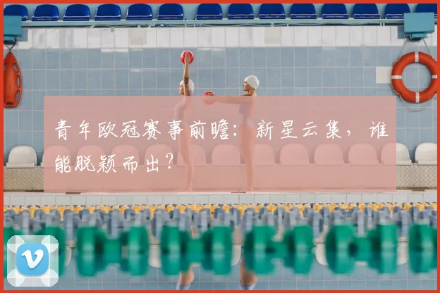 青年欧冠赛事前瞻：新星云集，谁能脱颖而出？