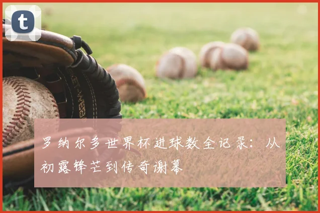 罗纳尔多世界杯进球数全记录：从初露锋芒到传奇谢幕