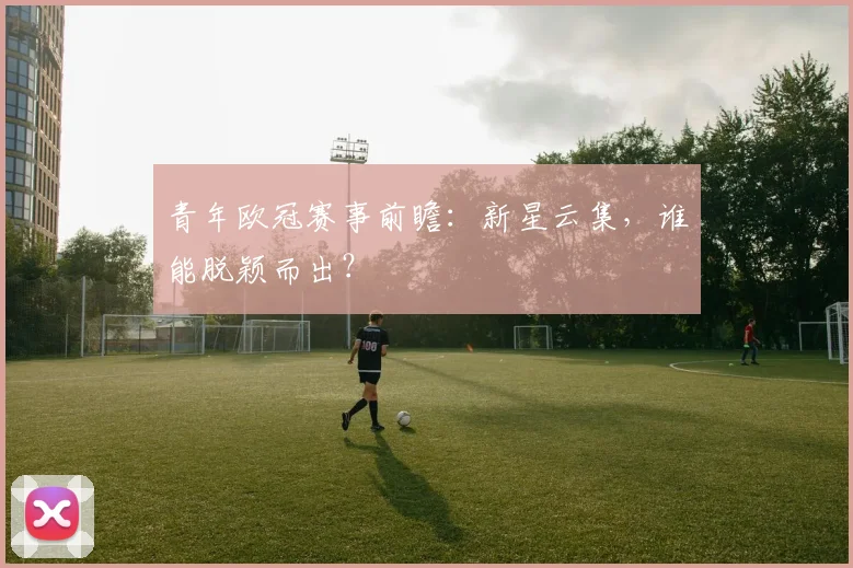 青年欧冠赛事前瞻：新星云集，谁能脱颖而出？