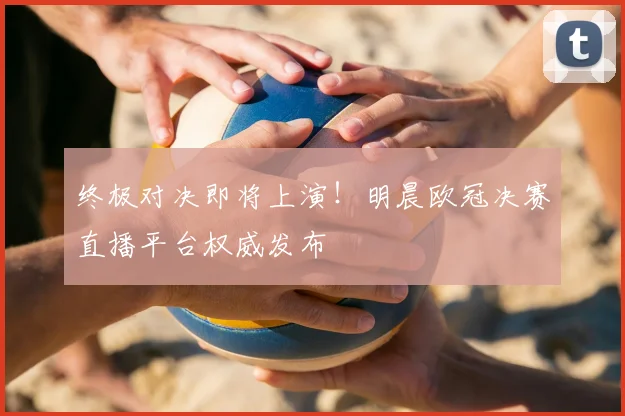 终极对决即将上演!明晨欧冠决赛直播平台权威发布