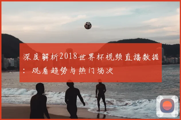 深度解析2018世界杯视频直播数据：观看趋势与热门场次
