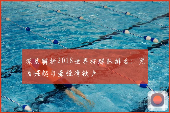 深度解析2018世界杯球队排名：黑马崛起与豪强滑铁卢
